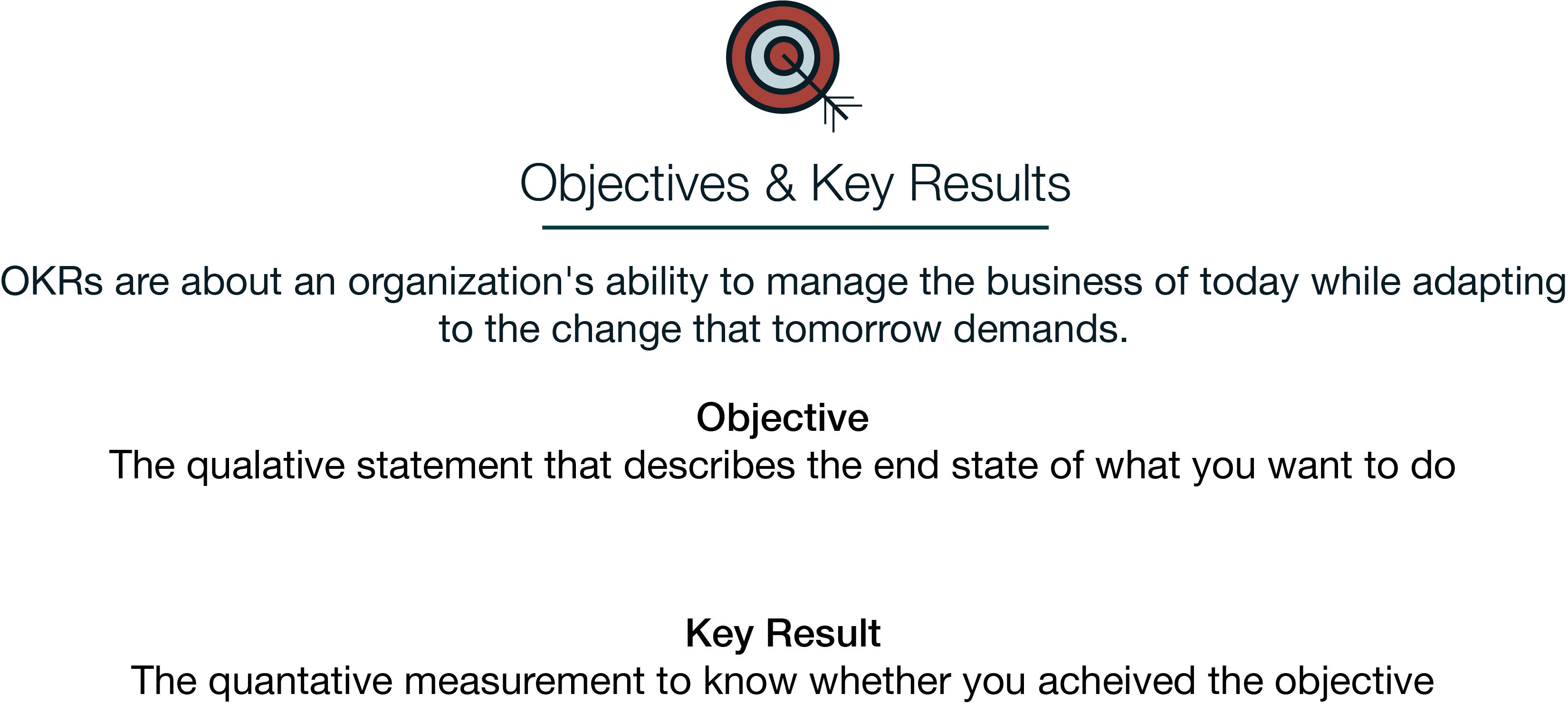 Objectives and Key Reseults or OKRs. OKRs are about an organization's ability to manage the business of today
      while adapting to the change that tomorrow demands. Objectives are The qualative statement that describes the end state of what you want to do. Key Results are the quantative measurement to track your progress and know whether you acheived the objective
    OKRs are a management and communication framework to help companies